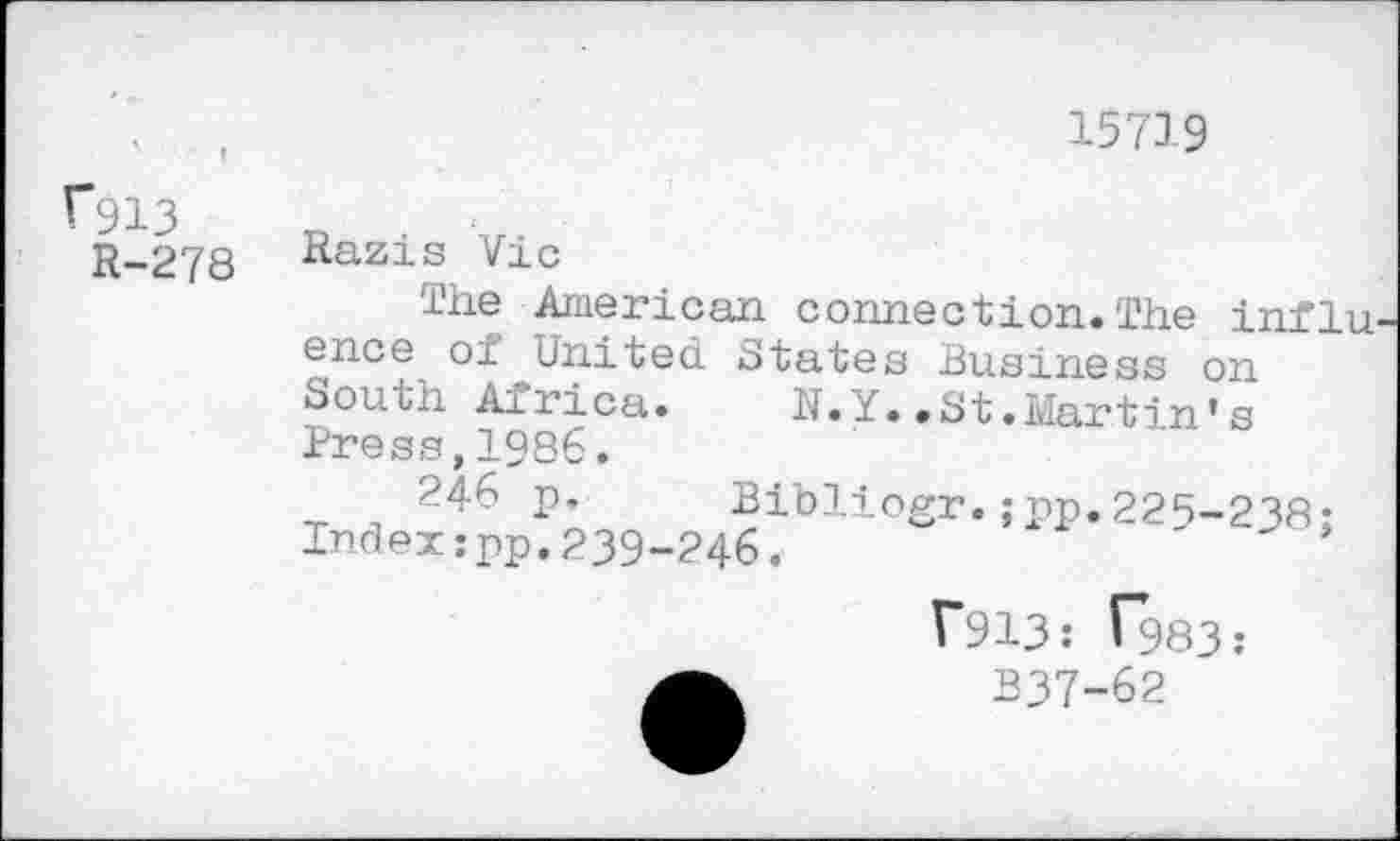 ﻿'	• f
f913
R-278
15719
Razis Vic
The American connection. The influ. ence of United States Business on South Airica. N.Y..St.Martin*s Press,1986.
246 p, Bibliogr.;pp.225-238-Indexjpp.239-246.	'
T913: ^983: